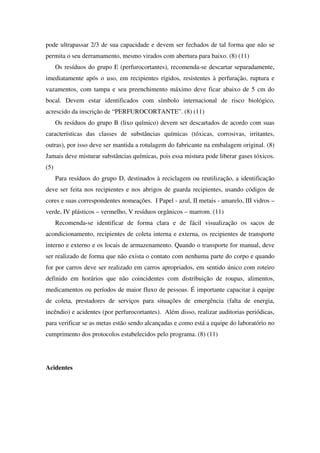 pode ultrapassar 2/3 de sua capacidade e devem ser fechados de tal forma que não se
permita o seu derramamento, mesmo virados com abertura para baixo. (8) (11)
Os resíduos do grupo E (perfurocortantes), recomenda-se descartar separadamente,
imediatamente após o uso, em recipientes rígidos, resistentes à perfuração, ruptura e
vazamentos, com tampa e seu preenchimento máximo deve ficar abaixo de 5 cm do
bocal. Devem estar identificados com símbolo internacional de risco biológico,
acrescido da inscrição de “PERFUROCORTANTE”. (8) (11)
Os resíduos do grupo B (lixo químico) devem ser descartados de acordo com suas
características das classes de substâncias químicas (tóxicas, corrosivas, irritantes,
outras), por isso deve ser mantida a rotulagem do fabricante na embalagem original. (8)
Jamais deve misturar substâncias químicas, pois essa mistura pode liberar gases tóxicos.
(5)
Para resíduos do grupo D, destinados à reciclagem ou reutilização, a identificação
deve ser feita nos recipientes e nos abrigos de guarda recipientes, usando códigos de
cores e suas correspondentes nomeações. I Papel - azul, II metais - amarelo, III vidros –
verde, IV plásticos – vermelho, V resíduos orgânicos – marrom. (11)
Recomenda-se identificar de forma clara e de fácil visualização os sacos de
acondicionamento, recipientes de coleta interna e externa, os recipientes de transporte
interno e externo e os locais de armazenamento. Quando o transporte for manual, deve
ser realizado de forma que não exista o contato com nenhuma parte do corpo e quando
for por carros deve ser realizado em carros apropriados, em sentido único com roteiro
definido em horários que não coincidentes com distribuição de roupas, alimentos,
medicamentos ou períodos de maior fluxo de pessoas. É importante capacitar à equipe
de coleta, prestadores de serviços para situações de emergência (falta de energia,
incêndio) e acidentes (por perfurocortantes). Além disso, realizar auditorias periódicas,
para verificar se as metas estão sendo alcançadas e como está a equipe do laboratório no
cumprimento dos protocolos estabelecidos pelo programa. (8) (11)
Acidentes
 