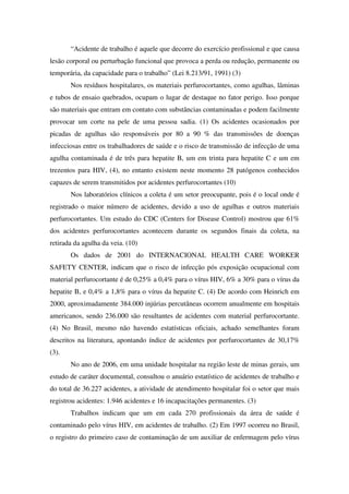 “Acidente de trabalho é aquele que decorre do exercício profissional e que causa
lesão corporal ou perturbação funcional que provoca a perda ou redução, permanente ou
temporária, da capacidade para o trabalho” (Lei 8.213/91, 1991) (3)
Nos resíduos hospitalares, os materiais perfurocortantes, como agulhas, lâminas
e tubos de ensaio quebrados, ocupam o lugar de destaque no fator perigo. Isso porque
são materiais que entram em contato com substâncias contaminadas e podem facilmente
provocar um corte na pele de uma pessoa sadia. (1) Os acidentes ocasionados por
picadas de agulhas são responsáveis por 80 a 90 % das transmissões de doenças
infecciosas entre os trabalhadores de saúde e o risco de transmissão de infecção de uma
agulha contaminada é de três para hepatite B, um em trinta para hepatite C e um em
trezentos para HIV, (4), no entanto existem neste momento 28 patógenos conhecidos
capazes de serem transmitidos por acidentes perfurocortantes (10)
Nos laboratórios clínicos a coleta é um setor preocupante, pois é o local onde é
registrado o maior número de acidentes, devido a uso de agulhas e outros materiais
perfurocortantes. Um estudo do CDC (Centers for Disease Control) mostrou que 61%
dos acidentes perfurocortantes acontecem durante os segundos finais da coleta, na
retirada da agulha da veia. (10)
Os dados de 2001 do INTERNACIONAL HEALTH CARE WORKER
SAFETY CENTER, indicam que o risco de infecção pós exposição ocupacional com
material perfurocortante é de 0,25% a 0,4% para o vírus HIV, 6% a 30% para o vírus da
hepatite B, e 0,4% a 1,8% para o vírus da hepatite C. (4) De acordo com Heinrich em
2000, aproximadamente 384.000 injúrias percutâneas ocorrem anualmente em hospitais
americanos, sendo 236.000 são resultantes de acidentes com material perfurocortante.
(4) No Brasil, mesmo não havendo estatísticas oficiais, achado semelhantes foram
descritos na literatura, apontando índice de acidentes por perfurocortantes de 30,17%
(3).
No ano de 2006, em uma unidade hospitalar na região leste de minas gerais, um
estudo de caráter documental, consultou o anuário estatístico de acidentes de trabalho e
do total de 36.227 acidentes, a atividade de atendimento hospitalar foi o setor que mais
registrou acidentes: 1.946 acidentes e 16 incapacitações permanentes. (3)
Trabalhos indicam que um em cada 270 profissionais da área de saúde é
contaminado pelo vírus HIV, em acidentes de trabalho. (2) Em 1997 ocorreu no Brasil,
o registro do primeiro caso de contaminação de um auxiliar de enfermagem pelo vírus
 