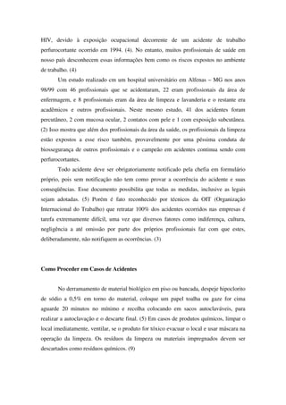 HIV, devido à exposição ocupacional decorrente de um acidente de trabalho
perfurocortante ocorrido em 1994. (4). No entanto, muitos profissionais de saúde em
nosso país desconhecem essas informações bem como os riscos expostos no ambiente
de trabalho. (4)
Um estudo realizado cm um hospital universitário em Alfenas – MG nos anos
98/99 com 46 profissionais que se acidentaram, 22 eram profissionais da área de
enfermagem, e 8 profissionais eram da área de limpeza e lavanderia e o restante era
acadêmicos e outros profissionais. Neste mesmo estudo, 41 dos acidentes foram
percutâneo, 2 com mucosa ocular, 2 contatos com pele e 1 com exposição subcutânea.
(2) Isso mostra que além dos profissionais da área da saúde, os profissionais da limpeza
estão expostos a esse risco também, provavelmente por uma péssima conduta de
biossegurança de outros profissionais e o campeão em acidentes continua sendo com
perfurocortantes.
Todo acidente deve ser obrigatoriamente notificado pela chefia em formulário
próprio, pois sem notificação não tem como provar a ocorrência do acidente e suas
conseqüências. Esse documento possibilita que todas as medidas, inclusive as legais
sejam adotadas. (5) Porém é fato reconhecido por técnicos da OIT (Organização
Internacional do Trabalho) que retratar 100% dos acidentes ocorridos nas empresas é
tarefa extremamente difícil, uma vez que diversos fatores como indiferença, cultura,
negligência a até omissão por parte dos próprios profissionais faz com que estes,
deliberadamente, não notifiquem as ocorrências. (3)
Como Proceder em Casos de Acidentes
No derramamento de material biológico em piso ou bancada, despeje hipoclorito
de sódio a 0,5% em torno do material, coloque um papel toalha ou gaze for cima
aguarde 20 minutos no mínimo e recolha colocando em sacos autoclaváveis, para
realizar a autoclavação e o descarte final. (5) Em casos de produtos químicos, limpar o
local imediatamente, ventilar, se o produto for tóxico evacuar o local e usar máscara na
operação da limpeza. Os resíduos da limpeza ou materiais impregnados devem ser
descartados como resíduos químicos. (9)
 