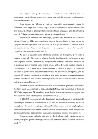 Em acidentes com perfurocortantes, recomenda-se lavar imediatamente com
muita água e sabão líquido neutro, cobrir com gaze estéril e procurar, imediatamente,
atendimento médico. (5)
Com quebras de vidrarias e cortes é necessário primeiramente cuidar do
ferimento, como no perfurocortantes, depois se os cacos estiverem na bancada, recolher
com pinça, se estiver no chão recolher com um esfregão umedecido com desinfetante e
uma pá. Coloque o material em um recipiente de paredes rígidas. (5)
Em casos de acidentes com centrífugas, aguardar uns 30 minutos até o aerossol
baixar. Colocar os EPIs, descontaminar o suporte da centrífuga e a parte interna do
equipamento com hipoclorito de sódio ou álcool 70% por no mínimo 15 minutos, retirar
os demais tubos, descartar os fragmentos em recipiente para perfurocortantes,
comunicar o incidente ao responsável. (9)
No caso de acidentes com substâncias químicas ou biológicas, se for sobre a
mucosa ocular, não friccionar os olhos e lavá-los imediatamente no lava-olhos com
muita água no mínimo 15 minutos ou até que a substância seja totalmente removida, se
o acidentado estiver usando lentes retirar apenas após a lavagem e então procurar o
oftalmologista com o nome do produto químico ou o material biológico. Se o acidente
for sobre o corpo entrar imediatamente debaixo do chuveiro de emergência, por no
mínimo 15 minutos ou até que a substância seja removida, caso ocorra queimaduras,
cobrir a área afetada com vaselina estéril e procurar um médico com o nome do produto
químico ou material biológico. (5)
Em todos os casos de acidentes descritos acima ou outros que envolvam material
biológico deve-se, comunicar ao responsável pela CIPA para encaminhar a vítima ao
PCMSO e no prazo de 24 horas fazer a notificação, coletar as amostras de sangue para
realização dos testes sorológicos de todos envolvidos. (5) (8)
O PCMSO é responsável pelo diagnóstico, acompanhamento e soroconversão
das doenças, medidas de descontaminação do local de trabalho, tratamento médico de
emergência e forma de remoção para vítima, identificar os responsáveis e aplicação das
medidas pertinentes e relação dos estabelecimentos de assistência a saúde, depositários
de imunoglobulinas, medicamentos necessários, materiais e insumos necessários. (8)
Em princípio de incêndio, não tente ser herói, chame ajude imediatamente, se
souber, desligue o quadro de energia elétrica, use o extintor apenas se souber e evacue o
local. (9)
 