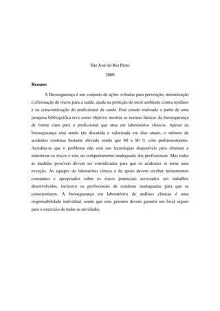 São José do Rio Preto
2009
Resumo
A Biossegurança é um conjunto de ações voltadas para prevenção, minimização
e eliminação de riscos para a saúde, ajuda na proteção do meio ambiente contra resíduos
e na conscientização do profissional da saúde. Este estudo realizado a partir de uma
pesquisa bibliográfica teve como objetivo mostrar as normas básicas da biossegurança
de forma clara para o profissional que atua em laboratórios clínicos. Apesar da
biossegurança está sendo tão discutida e valorizada em dias atuais, o número de
acidentes continua bastante elevado sendo que 80 a 90 % com perfurocortantes.
Acredita-se que o problema não está nas tecnologias disponíveis para eliminar e
minimizar os riscos e sim, no comportamento inadequado dos profissionais. Mas todas
as medidas possíveis devem ser consideradas para que os acidentes se torne uma
exceção. As equipes do laboratório clínico e de apoio devem receber treinamentos
constantes e apropriados sobre os riscos potenciais associados aos trabalhos
desenvolvidos, inclusive os profissionais de condutas inadequadas para que se
conscientizem. A biossegurança em laboratórios de análises clínicas é uma
responsabilidade individual, sendo que seus gestores devem garantir um local seguro
para o exercício de todas as atividades.
 