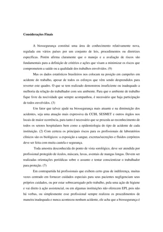 Considerações Finais
A biossegurança constitui uma área de conhecimento relativamente nova,
regulada em vários países por um conjunto de leis, procedimentos ou diretrizes
específicas. Porém afirma claramente que o manejo e a avaliação de riscos são
fundamentais para a definição de critérios e ações que visam a minimizar os riscos que
comprometem a saúde ou a qualidade dos trabalhos envolvidos. (9)
Mas os dados estatísticos brasileiros nos colocam na posição em campeões em
acidente do trabalho, apesar de todos os esforços que vêm sendo desprendidos para
reverter este quadro. O que se tem realizado demonstrou insuficiente ou inadequado a
melhoria da relação do trabalhador com seu ambiente. Para que o ambiente de trabalho
fique livre da nocividade que sempre acompanhou, é necessário que haja participação
de todos envolvidos. (3)
Um fator que talvez ajude na biossegurança mais atuante e na diminuição dos
acidentes, seja uma atuação mais expressiva da CCIH, SESMET e outros órgãos nos
locais de maior ocorrência, para tanto é necessário que se proceda ao reconhecimento de
todos os setores hospitalares bem como a epidemiologia do tipo de acidente de cada
instituição. (2) Com certeza os principais riscos para os profissionais de laboratórios
clínicos são os biológicos: a exposição a sangue, excretas/secreções e fluidos corpóreos
deve ser feita com muita cautela e segurança.
Toda amostra desconhecida do ponto de vista sorológico, deve ser atendida por
profissional protegido de óculos, máscara, luvas, aventais de mangas longas. Devem ser
realizadas orientações periódicas sobre o assunto e tentar conscientizar o trabalhador
para proteção. (7)
Em contrapartida há profissionais que exibem certo grau de indiferença, muitas
vezes centrado em fornecer cuidados especiais para seus pacientes negligenciam seus
próprios cuidados, ou por estar sobrecarregado pelo trabalho, pula uma ação de higiene
e vai direto à ação assistencial, ou em algumas instituições não oferecem EPI, pois não
há verbas, ou simplesmente esse profissional sempre realizou os procedimentos de
maneira inadequada e nunca aconteceu nenhum acidente, ele acha que a biossegurança é
 