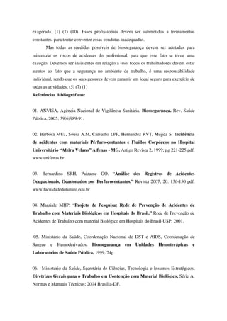 exagerada. (1) (7) (10). Esses profissionais devem ser submetidos a treinamentos
constantes, para tentar converter essas condutas inadequadas.
Mas todas as medidas possíveis de biossegurança devem ser adotadas para
minimizar os riscos de acidentes do profissional, para que esse fato se torne uma
exceção. Devemos ser insistentes em relação a isso, todos os trabalhadores devem estar
atentos ao fato que a segurança no ambiente de trabalho, é uma responsabilidade
individual, sendo que os seus gestores devem garantir um local seguro para exercício de
todas as atividades. (5) (7) (1)
Referências Bibliográficas:
01. ANVISA, Agência Nacional de Vigilância Sanitária. Biossegurança. Rev. Saúde
Pública, 2005; 39(6)989-91.
02. Barbosa MUJ, Sousa A.M, Carvalho LPF, Hernandez RVT, Megda S. Incidência
de acidentes com materiais Pérfuro-cortantes e Fluídos Corpóreos no Hospital
Universitário “Alzira Velano” Alfenas - MG. Artigo Revista 2, 1999; pg 221-225 pdf.
www.unifenas.br
03. Bernardino SRH, Paizante GO. “Análise dos Registros de Acidentes
Ocupacionais, Ocasionados por Perfurocortantes.” Revista 2007; 20: 136-150 pdf.
www.faculdadedofuturo.edu.br
04. Marziale MHP, “Projeto de Pesquisa: Rede de Prevenção de Acidentes de
Trabalho com Materiais Biológicos em Hospitais do Brasil.” Rede de Prevenção de
Acidentes de Trabalho com material Biológico em Hospitais do Brasil-USP; 2001.
05. Ministério da Saúde, Coordenação Nacional de DST e AIDS, Coordenação de
Sangue e Hemoderivados. Biossegurança em Unidades Hemoterápicas e
Laboratórios de Saúde Pública, 1999; 74p
06. Ministério da Saúde, Secretária de Ciências, Tecnologia e Insumos Estratégicos,
Diretrizes Gerais para o Trabalho em Contenção com Material Biológico, Série A.
Normas e Manuais Técnicos; 2004 Brasília-DF.
 
