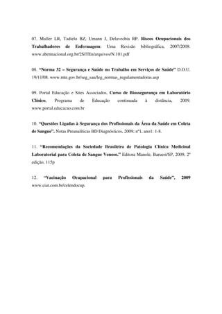 07. Muller LR, Tadielo BZ, Umann J, Delavechia RP. Riscos Ocupacionais dos
Trabalhadores de Enfermagem: Uma Revisão bibliográfica, 2007/2008.
www.abennacional.org.br/2SITEn/arquivos/N.101.pdf
08. “Norma 32 – Segurança e Saúde no Trabalho em Serviços de Saúde” D.O.U.
19/11/08. www.mte.gov.br/seg_sau/leg_normas_regulamentadoras.asp
09. Portal Educação e Sites Associados, Curso de Biossegurança em Laboratório
Clínico, Programa de Educação continuada à distância, 2009.
www.portal.educacao.com.br
10. “Questões Ligadas à Segurança dos Profissionais da Área da Saúde em Coleta
de Sangue”. Notas Preanalíticas BD Diagnósticos, 2009; nº1, ano1: 1-8.
11. “Recomendações da Sociedade Brasileira de Patologia Clínica Medicinal
Laboratorial para Coleta de Sangue Venoso.” Editora Manole, Barueri/SP, 2009, 2º
edição, 115p
12. “Vacinação Ocupacional para Profissionais da Saúde”, 2009
www.ciat.com.br/celendocup.
 