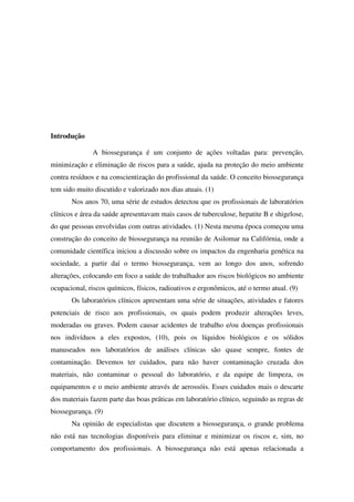 Introdução
A biossegurança é um conjunto de ações voltadas para: prevenção,
minimização e eliminação de riscos para a saúde, ajuda na proteção do meio ambiente
contra resíduos e na conscientização do profissional da saúde. O conceito biossegurança
tem sido muito discutido e valorizado nos dias atuais. (1)
Nos anos 70, uma série de estudos detectou que os profissionais de laboratórios
clínicos e área da saúde apresentavam mais casos de tuberculose, hepatite B e shigelose,
do que pessoas envolvidas com outras atividades. (1) Nesta mesma época começou uma
construção do conceito de biossegurança na reunião de Asilomar na Califórnia, onde a
comunidade científica iniciou a discussão sobre os impactos da engenharia genética na
sociedade, a partir daí o termo biossegurança, vem ao longo dos anos, sofrendo
alterações, colocando em foco a saúde do trabalhador aos riscos biológicos no ambiente
ocupacional, riscos químicos, físicos, radioativos e ergonômicos, até o termo atual. (9)
Os laboratórios clínicos apresentam uma série de situações, atividades e fatores
potenciais de risco aos profissionais, os quais podem produzir alterações leves,
moderadas ou graves. Podem causar acidentes de trabalho e/ou doenças profissionais
nos indivíduos a eles expostos, (10), pois os líquidos biológicos e os sólidos
manuseados nos laboratórios de análises clínicas são quase sempre, fontes de
contaminação. Devemos ter cuidados, para não haver contaminação cruzada dos
materiais, não contaminar o pessoal do laboratório, e da equipe de limpeza, os
equipamentos e o meio ambiente através de aerossóis. Esses cuidados mais o descarte
dos materiais fazem parte das boas práticas em laboratório clínico, seguindo as regras de
biossegurança. (9)
Na opinião de especialistas que discutem a biossegurança, o grande problema
não está nas tecnologias disponíveis para eliminar e minimizar os riscos e, sim, no
comportamento dos profissionais. A biossegurança não está apenas relacionada a
 