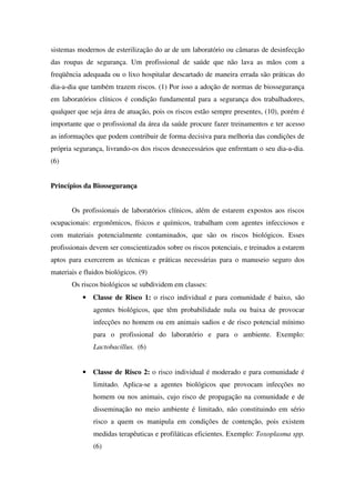 sistemas modernos de esterilização do ar de um laboratório ou câmaras de desinfecção
das roupas de segurança. Um profissional de saúde que não lava as mãos com a
freqüência adequada ou o lixo hospitalar descartado de maneira errada são práticas do
dia-a-dia que também trazem riscos. (1) Por isso a adoção de normas de biossegurança
em laboratórios clínicos é condição fundamental para a segurança dos trabalhadores,
qualquer que seja área de atuação, pois os riscos estão sempre presentes, (10), porém é
importante que o profissional da área da saúde procure fazer treinamentos e ter acesso
as informações que podem contribuir de forma decisiva para melhoria das condições de
própria segurança, livrando-os dos riscos desnecessários que enfrentam o seu dia-a-dia.
(6)
Princípios da Biossegurança
Os profissionais de laboratórios clínicos, além de estarem expostos aos riscos
ocupacionais: ergonômicos, físicos e químicos, trabalham com agentes infecciosos e
com materiais potencialmente contaminados, que são os riscos biológicos. Esses
profissionais devem ser conscientizados sobre os riscos potenciais, e treinados a estarem
aptos para exercerem as técnicas e práticas necessárias para o manuseio seguro dos
materiais e fluidos biológicos. (9)
Os riscos biológicos se subdividem em classes:
• Classe de Risco 1: o risco individual e para comunidade é baixo, são
agentes biológicos, que têm probabilidade nula ou baixa de provocar
infecções no homem ou em animais sadios e de risco potencial mínimo
para o profissional do laboratório e para o ambiente. Exemplo:
Lactobacillus. (6)
• Classe de Risco 2: o risco individual é moderado e para comunidade é
limitado. Aplica-se a agentes biológicos que provocam infecções no
homem ou nos animais, cujo risco de propagação na comunidade e de
disseminação no meio ambiente é limitado, não constituindo em sério
risco a quem os manipula em condições de contenção, pois existem
medidas terapêuticas e profiláticas eficientes. Exemplo: Toxoplasma spp.
(6)
 