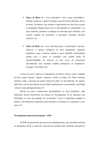 • Classe de Risco 3: o risco individual é alto e para comunidade é
limitado. Aplica-se a agentes biológicos que provocam infecções, graves
ou letais, no homem e nos animais e representam um sério risco a quem
os manipulam. Representam risco se disseminados na comunidade e no
meio ambiente, podendo se propagar de indivíduo para indivíduo, mas
existem medidas de tratamento e prevenção. Exemplo: Bacillus
anthracis. (6)
• Classe de Risco 4: o risco individual para a comunidade é elevado.
Aplica-se a agentes biológicos de fácil propagação, altamente
patogênicos para o homem, animais e meio ambiente, representando
grande risco a quem os manipula, com grande poder de
transmissibilidade via aerossol ou com riscos de transmissão
desconhecido, não existindo medidas profiláticas ou terapêuticas.
Exemplo: Vírus Ebola. (6)
A classe de risco 2 aplica-se a laboratórios de análises clínicas, onde o trabalho
envolve sangue humano, líquidos corporais, tecidos ou linhas de células humanas
primárias onde a presença do agente infeccioso pode ser desconhecida. Os agentes
infecciosos são de um espectro de gravidade moderada para a comunidade e gravidade
variável a uma patologia humana. (9)
Devido aos riscos ocupacionais, principalmente os riscos biológicos, cada
laboratório deverá desenvolver um manual de biossegurança ou de operações que
identifique os riscos que poderão ser encontrados. E que se especifique também as
práticas e procedimentos específicos para minimizar ou eliminar as exposições a estes
riscos. (9)
Procedimentos Operacionais Padrão – POP
Os POP são protocolos que descrevem detalhadamente cada atividade realizada
no laboratório, desde a coleta até a emissão de resultado final, incluindo utilização de
 