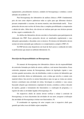 equipamentos, procedimentos técnicos, cuidados de biossegurança e condutas a serem
adotadas em acidentes. (5)
Para biossegurança dos laboratórios de análises clínicas o POP é fundamental,
pois ele tem como objetivo padronizar todas as ações para que diferentes técnicos
possam compreender e executar, da mesma maneira, uma determinada tarefa. Esses
protocolos devem estar escritos de forma clara e completa possibilitando a compreensão
e adesão de todos. Além disso, eles devem ser realistas para que seus técnicos possam
de fato, seguir o estabelecido. (5)
As chefias dos laboratórios devem convidar os funcionários para participarem da
elaboração dos POP. Esses protocolos devem ser atualizados regularmente e suas
alterações apresentadas e discutidas com os técnicos. Os técnicos do laboratório devem
assinar um termo atestando que conhecem e se comprometem a cumprir o POP. (5)
Os POP devem estar disponíveis em local de fácil acesso e conhecido de todos
os profissionais que atuam no ambiente laboratorial. (5).
Descrição das Responsabilidades em Biossegurança
Os manuais de biossegurança dos laboratórios clínicos são de responsabilidade
de comissões formadas por chefes de setores, médicos, e até mesmo funcionários. Essas
comissões preparam normas de biossegurança, dentro da legislação vigente e suas
revisões quando necessárias, elas são distribuídas a todos os setores do laboratório que
estejam envolvidos direta ou indiretamente, com a rotina que envolva o contato com
material clínico. Isto envolve os setores burocráticos uma vez que as visitas aos setores
técnicos constituem uma atividade de rotina. Investigam os acidentes e suas causas
buscando soluções que minimizem a repetição do mesmo, coordena a coleta e descarte
de rejeitos, garante o treinamento dos funcionários e a realização do programa, e o
registro de todas as atividades ligadas à biossegurança. (9)
Os respectivos chefes de setores devem verificar e relatar à comissão de
biossegurança, os riscos decorrentes das atividades do seu setor, assegurar a realização
das atividades de biossegurança e treinar seus funcionários. (9)
O coordenador de segurança do setor coopera com o respectivo chefe para
garantir que todas essas atividades sejam cumpridas.
 