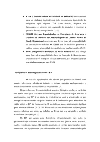 • CIPA (Comissão Interna de Prevenção de Acidentes): essa comissão
deve ser criada por funcionários de todos os níveis, que deve atender às
exigências legais vigentes. Tem como filosofia, despertar nos
funcionários o interesse pela prevenção de acidentes e promover a
proteção dos riscos ocupacionais. (3) (9)
• SESMT (Serviços Especializados em Engenharia de Segurança e
Medicina do Trabalho) e PCMSO (Programa de Controle Médico de
Saúde Ocupacional): esses serviços devem estar sob responsabilidade
de um médico do trabalho. O SESMT tem for finalidade promover a
saúde e proteger a integridade do trabalhador no local de trabalho. (3) (9)
• PPRA (Programa de Prevenção de Riscos Ambientais): esse serviço
deve ficar sob responsabilidade direta da Comissão de Biossegurança,
avaliam os riscos biológicos e o local de trabalho, esse programa deve ser
reavaliado uma vez por ano. (8) (9)
Equipamentos de Proteção Individual - EPI
Os EPI são equipamentos que servem para proteção do contato com
agentes infecciosos, substâncias irritantes e tóxicas, materiais perfurocortantes e
materiais submetidos a aquecimento ou congelamento. (5)
Os procedimentos de manipulação de amostras biológicas produzem partículas
que podem entrar pelas vias aéreas e causar infecções ou contaminar roupas, bancadas e
equipamentos. Usar EPI é um direito do profissional da saúde e a instituição em que
esse profissional trabalha é obrigada a fornecê-los. É fundamental que o profissional da
saúde utilize os EPI de forma correta. O uso indevido desses equipamentos também
pode provocar acidentes. (5) Os EPI, descartáveis ou não, deverão estar à disposição em
número suficiente nos postos de trabalho, de forma que seja garantido o imediato
fornecimento ou reposição. (8)
Os EPI que devem estar disponíveis, obrigatoriamente, para todos os
profissionais que trabalham em ambientes laboratoriais são: jalecos, luvas, máscaras,
óculos e protetores faciais. Há também protetores de ouvido para trabalhos muito
demorados com equipamentos que emitam ruídos além dos níveis recomendados pelo
 