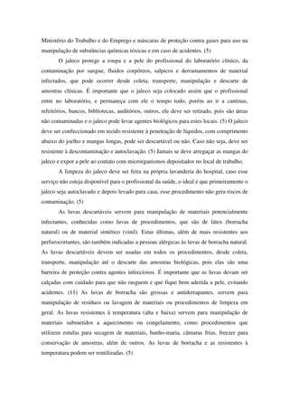 Ministério do Trabalho e do Emprego e máscaras de proteção contra gases para uso na
manipulação de substâncias químicas tóxicas e em caso de acidentes. (5)
O jaleco protege a roupa e a pele do profissional do laboratório clínico, da
contaminação por sangue, fluidos corpóreos, salpicos e derramamentos de material
infectados, que pode ocorrer desde coleta, transporte, manipulação e descarte de
amostras clínicas. É importante que o jaleco seja colocado assim que o profissional
entre no laboratório, e permaneça com ele o tempo todo, porém ao ir a cantinas,
refeitórios, bancos, bibliotecas, auditórios, outros, ele deve ser retirado, pois são áreas
não contaminadas e o jaleco pode levar agentes biológicos para estes locais. (5) O jaleco
deve ser confeccionado em tecido resistente à penetração de líquidos, com comprimento
abaixo do joelho e mangas longas, pode ser descartável ou não. Caso não seja, deve ser
resistente à descontaminação e autoclavação. (5) Jamais se deve arregaçar as mangas do
jaleco e expor a pele ao contato com microrganismos depositados no local de trabalho.
A limpeza do jaleco deve ser feita na própria lavanderia do hospital, caso esse
serviço não esteja disponível para o profissional da saúde, o ideal é que primeiramente o
jaleco seja autoclavado e depois levado para casa, esse procedimento não gera riscos de
contaminação. (5)
As luvas descartáveis servem para manipulação de materiais potencialmente
infectantes, conhecidas como luvas de procedimentos, que são de látex (borracha
natural) ou de material sintético (vinil). Estas últimas, além de mais resistentes aos
perfurocortantes, são também indicadas a pessoas alérgicas às luvas de borracha natural.
As luvas descartáveis devem ser usadas em todos os procedimentos, desde coleta,
transporte, manipulação até o descarte das amostras biológicas, pois elas são uma
barreira de proteção contra agentes infecciosos. É importante que as luvas devam ser
calçadas com cuidado para que não rasguem e que fique bem aderida a pele, evitando
acidentes. (11) As luvas de borracha são grossas e antiderrapantes, servem para
manipulação de resíduos ou lavagem de materiais ou procedimentos de limpeza em
geral. As luvas resistentes à temperatura (alta e baixa) servem para manipulação de
materiais submetidos a aquecimento ou congelamento, como procedimentos que
utilizem estufas para secagem de materiais, banho-maria, câmaras frias, freezer para
conservação de amostras, além de outros. As luvas de borracha e as resistentes à
temperatura podem ser reutilizadas. (5)
 