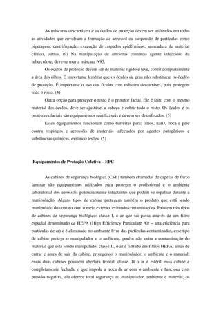 As máscaras descartáveis e os óculos de proteção devem ser utilizados em todas
as atividades que envolvam a formação de aerossol ou suspensão de partículas como
pipetagem, centrifugação, execução de raspados epidérmicos, semeadura de material
clínico, outros. (9) Na manipulação de amostras contendo agente infeccioso da
tuberculose, deve-se usar a máscara N95.
Os óculos de proteção devem ser de material rígido e leve, cobrir completamente
a área dos olhos. É importante lembrar que os óculos de grau não substituem os óculos
de proteção. É importante o uso dos óculos com máscara descartável, pois protegem
todo o rosto. (5)
Outra opção para proteger o rosto é o protetor facial. Ele é feito com o mesmo
material dos óculos, deve ser ajustável a cabeça e cobrir todo o rosto. Os óculos e os
protetores faciais são equipamentos reutilizáveis e devem ser desinfetados. (5)
Esses equipamentos funcionam como barreiras para: olhos, nariz, boca e pele
contra respingos e aerossóis de materiais infectados por agentes patogênicos e
substâncias químicas, evitando lesões. (5)
Equipamentos de Proteção Coletiva – EPC
As cabines de segurança biológica (CSB) também chamadas de capelas de fluxo
laminar são equipamentos utilizados para proteger o profissional e o ambiente
laboratorial dos aerossóis potencialmente infectantes que podem se espalhar durante a
manipulação. Alguns tipos de cabine protegem também o produto que está sendo
manipulado do contato com o meio externo, evitando contaminações. Existem três tipos
de cabines de segurança biológico: classe I, o ar que sai passa através de um filtro
especial denominado de HEPA (High Efficiency Particulate Air – alta eficiência para
partículas de ar) e é eliminado no ambiente livre das partículas contaminadas, esse tipo
de cabine protege o manipulador e o ambiente, porém não evita a contaminação do
material que está sendo manipulado; classe II, o ar é filtrado em filtros HEPA, antes de
entrar e antes de sair da cabine, protegendo o manipulador, o ambiente e o material;
essas duas cabines possuem abertura frontal, classe III o ar é estéril, essa cabine é
completamente fechada, o que impede a troca de ar com o ambiente e funciona com
pressão negativa, ela oferece total segurança ao manipulador, ambiente e material, os
 