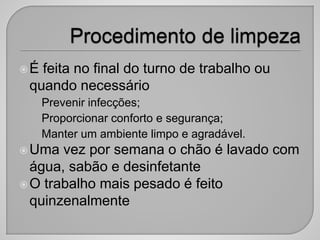 É feita no final do turno de trabalho ou
quando necessário
• Prevenir infecções;
• Proporcionar conforto e segurança;
• Manter um ambiente limpo e agradável.
Uma vez por semana o chão é lavado com
água, sabão e desinfetante
O trabalho mais pesado é feito
quinzenalmente
 
