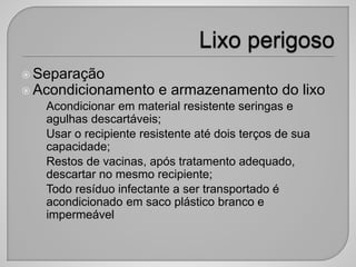  Separação
 Acondicionamento e armazenamento do lixo
• Acondicionar em material resistente seringas e
agulhas descartáveis;
• Usar o recipiente resistente até dois terços de sua
capacidade;
• Restos de vacinas, após tratamento adequado,
descartar no mesmo recipiente;
• Todo resíduo infectante a ser transportado é
acondicionado em saco plástico branco e
impermeável
 