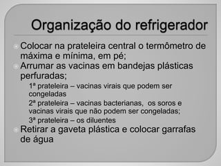  Colocar na prateleira central o termômetro de
máxima e mínima, em pé;
 Arrumar as vacinas em bandejas plásticas
perfuradas;
• 1ª prateleira – vacinas virais que podem ser
congeladas
• 2ª prateleira – vacinas bacterianas, os soros e
vacinas virais que não podem ser congeladas;
• 3ª prateleira – os diluentes
 Retirar a gaveta plástica e colocar garrafas
de água
 