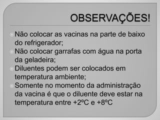 Não colocar as vacinas na parte de baixo
do refrigerador;
Não colocar garrafas com água na porta
da geladeira;
Diluentes podem ser colocados em
temperatura ambiente;
Somente no momento da administração
da vacina é que o diluente deve estar na
temperatura entre +2ºC e +8ºC
 