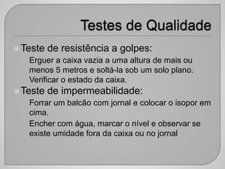 Teste de resistência a golpes:
• Erguer a caixa vazia a uma altura de mais ou
menos 5 metros e soltá-la sob um solo plano.
Verificar o estado da caixa.
Teste de impermeabilidade:
• Forrar um balcão com jornal e colocar o isopor em
cima.
• Encher com água, marcar o nível e observar se
existe umidade fora da caixa ou no jornal
 