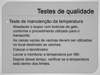 Teste de manutenção da temperatura
• Abastecer o isopor com bobinas de gelo,
conforme o procedimento utilizado para o
transporte;
• As caixas vazias de vacinas devem ser utilizadas
no local destinado as vacinas;
• Colocar o termômetro
• Lacrar e monitorar a temperatura por 48h
• Depois desse tempo, verificar se a temperatura
está dentro dos limites.
 