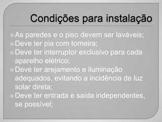 As paredes e o piso devem ser laváveis;
Deve ter pia com torneira;
Deve ter interruptor exclusivo para cada
aparelho elétrico;
Deve ter arejamento e iluminação
adequados, evitando a incidência de luz
solar direta;
Deve ter entrada e saída independentes,
se possível;
 
