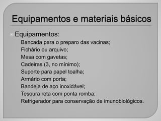 Equipamentos:
• Bancada para o preparo das vacinas;
• Fichário ou arquivo;
• Mesa com gavetas;
• Cadeiras (3, no mínimo);
• Suporte para papel toalha;
• Armário com porta;
• Bandeja de aço inoxidável;
• Tesoura reta com ponta romba;
• Refrigerador para conservação de imunobiológicos.
 
