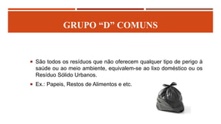 GRUPO “D” COMUNS
 São todos os resíduos que não oferecem qualquer tipo de perigo à
saúde ou ao meio ambiente, equivalem-se ao lixo doméstico ou os
Resíduo Sólido Urbanos.
 Ex.: Papeis, Restos de Alimentos e etc.
 