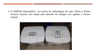  O HMSAD disponibiliza nos postos de enfermagem de cada Clínica e Pronto
Socorro, lixeiras com tampa para descarte de seringas sem agulhas e frascos
ampola.
 