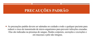 PRECAUÇÕES PADRÃO
 As precauções padrão devem ser adotadas no cuidado a todo e qualquer paciente para
reduzir o risco de transmissão de micro-organismos para prevenir infecções cruzadas.
Elas são indicadas na presença de sangue, fluidos corporais, secreções e excreções e
em mucosas e pele não íntegras.
 