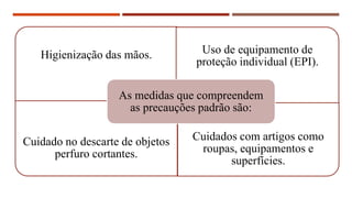 Higienização das mãos. Uso de equipamento de
proteção individual (EPI).
Cuidado no descarte de objetos
perfuro cortantes.
Cuidados com artigos como
roupas, equipamentos e
superfícies.
As medidas que compreendem
as precauções padrão são:
 