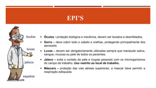 EPI’S
 Óculos - proteção biológica e mecânica, devem ser lavados e desinfetados.
 Gorro – deve cobrir todo o cabelo e orelhas, protegendo principalmente dos
aerossóis.
 Luvas – devem ser obrigatoriamente utilizadas sempre que manipular saliva,
sangue, mucosa ou pele de todos os pacientes.
 Jaleco – evita o contato da pele e roupas pessoais com os microrganismos
do campo de trabalho. Uso restrito ao local de trabalho.
 Máscara – proteção das vias aéreas superiores, a mascar deve permitir a
respiração adequada.
 