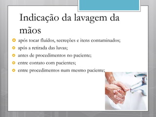 Indicação da lavagem da
    mãos
 após tocar fluídos, secreções e itens contaminados;
   após a retirada das luvas;
   antes de procedimentos no paciente;
   entre contato com pacientes;
   entre procedimentos num mesmo paciente;
 