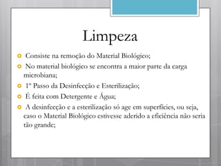 Limpeza
 Consiste na remoção do Material Biológico;
 No material biológico se encontra a maior parte da carga
 microbiana;
 1º Passo da Desinfecção e Esterilização;
 É feita com Detergente e Água;
 A desinfecção e a esterilização só age em superfícies, ou seja,
 caso o Material Biológico estivesse aderido a eficiência não seria
 tão grande;
 