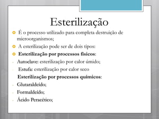 Esterilização
  É o processo utilizado para completa destruição de
  microorganismos;
 A esterilização pode ser de dois tipos:
 Esterilização por processos físicos:
- Autoclave: esterilização por calor úmido;
- Estufa: esterilização por calor seco
  Esterilização por processos químicos:
- Glutaraldeído;
- Formaldeído;
- Ácido Peracético;
 