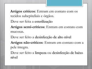Artigos críticos: Entram em contato com os
tecidos subepiteliais e órgãos.
Deve ser feita a esterilização
Artigos semi-críticos: Entram em contato com
mucosas.
Deve ser feito a desinfecção de alto nível
Artigos não-críticos: Entram em contato com a
pele íntegra.
Deve ser feito a limpeza ou desinfecção de baixo
nível
 