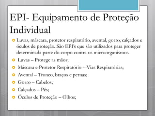 EPI- Equipamento de Proteção
Individual
 Luvas,máscara, protetor respiratório, avental, gorro, calçados e
 óculos de proteção. São EPI’s que são utilizados para proteger
 determinada parte do corpo contra os microorganismos.
 Luvas – Protege as mãos;
 Máscara e Protetor Respiratório – Vias Respiratórias;
 Avental – Tronco, braços e pernas;
 Gorro – Cabelos;
 Calçados – Pés;
 Óculos de Proteção – Olhos;
 