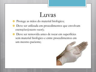 Luvas
 Protege as mãos do material biológico;
 Deve ser utilizada em procedimentos que envolvam
 excreções(exceto suor);
 Deve ser removida antes de tocar em superfícies
 sem material biológico e entre procedimentos em
 um mesmo paciente;
 