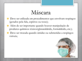 Máscara
 Deve ser utilizada em procedimentos que envolvam respingos
 (gerados pela fala, espirros ou tosse);
 Além de ser importante quando houver manipulação de
 produtos químicos tóxicos(glutaraldeído, formaldeído, etc.);
 Deve ser trocada quando úmidas ou submetidas a respingos
 visíveis;
 