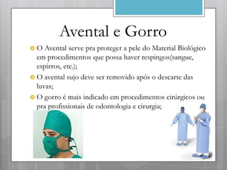 Avental e Gorro
O   Avental serve pra proteger a pele do Material Biológico
  em procedimentos que possa haver respingos(sangue,
  espirros, etc.);
 O avental sujo deve ser removido após o descarte das
  luvas;
 O gorro é mais indicado em procedimentos cirúrgicos ou
  pra profissionais de odontologia e cirurgia;
 