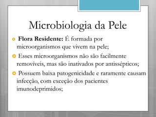 Microbiologia da Pele
 Flora Residente: É formada por
 microorganismos que vivem na pele;
 Esses microorganismos não são facilmente
 removíveis, mas são inativados por antissépticos;
 Possuem baixa patogenicidade e raramente causam
 infecção, com exceção dos pacientes
 imunodeprimidos;
 