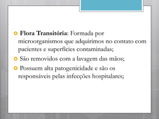 Flora Transitória: Formada por
 microorganismos que adquirimos no contato com
 pacientes e superfícies contaminadas;
 São removidos com a lavagem das mãos;
 Possuem alta patogenicidade e são os
 responsáveis pelas infecções hospitalares;
 