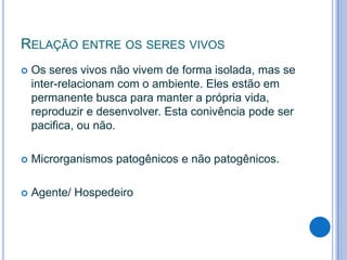 RELAÇÃO ENTRE OS SERES VIVOS


Os seres vivos não vivem de forma isolada, mas se
inter-relacionam com o ambiente. Eles estão em
permanente busca para manter a própria vida,
reproduzir e desenvolver. Esta conivência pode ser
pacifica, ou não.



Microrganismos patogênicos e não patogênicos.



Agente/ Hospedeiro

 