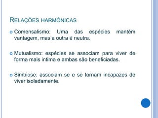 RELAÇÕES HARMÔNICAS


Comensalismo: Uma das espécies
vantagem, mas a outra é neutra.

mantém



Mutualismo: espécies se associam para viver de
forma mais intima e ambas são beneficiadas.



Simbiose: associam se e se tornam incapazes de
viver isoladamente.

 