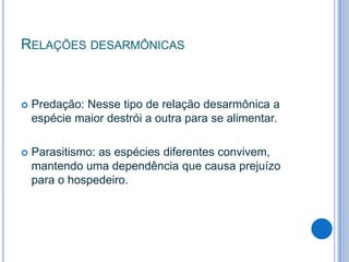 RELAÇÕES DESARMÔNICAS



Predação: Nesse tipo de relação desarmônica a
espécie maior destrói a outra para se alimentar.



Parasitismo: as espécies diferentes convivem,
mantendo uma dependência que causa prejuízo
para o hospedeiro.

 