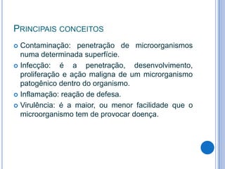 PRINCIPAIS CONCEITOS
Contaminação: penetração de microorganismos
numa determinada superfície.
 Infecção:
é a penetração, desenvolvimento,
proliferação e ação maligna de um microrganismo
patogênico dentro do organismo.
 Inflamação: reação de defesa.
 Virulência: é a maior, ou menor facilidade que o
microorganismo tem de provocar doença.


 