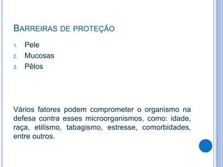 BARREIRAS DE PROTEÇÃO
1.
2.
3.

Pele
Mucosas
Pêlos

Vários fatores podem comprometer o organismo na
defesa contra esses microorganismos, como: idade,
raça, etilismo, tabagismo, estresse, comorbidades,
entre outros.

 