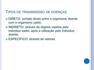 TIPOS DE TRANSMISSÃO DE DOENÇAS
DIRETO: contato direto entre o organismo doente
com o organismo sadio.
 INDIRETO: através de objetos usados pelo
individuo sadio, após a utilização pelo individuo
doente.
 ESPECÍFICO: através de vetores.


 