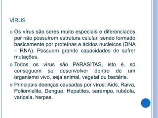 VÍRUS
Os vírus são seres muito especiais e diferenciados
por não possuírem estrutura celular, sendo formado
basicamente por proteínas e ácidos nucleicos (DNA
– RNA). Possuem grande capacidades de sofrer
mutações.
 Todos os vírus são PARASITAS, isto é, só
conseguem se desenvolver dentro de um
organismo vivo, seja animal, vegetal ou bactéria.
 Principais doenças causadas por vírus: Aids, Raiva,
Poliomielite, Dengue, Hepatites, sarampo, rubéola,
varicela, herpes.


 