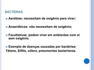 BACTÉRIAS


Aeróbias: necessitam de oxigênio para viver;



Anaeróbicas: não necessitam de oxigênio;



Facultativas: podem viver em ambientes com oi
sem oxigênio.

Exemplo de doenças causadas por bactérias:
Tétano, Sífilis, cólera, pneumonias bacterianas.


 