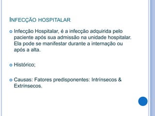 INFECÇÃO HOSPITALAR


Infecção Hospitalar, é a infecção adquirida pelo
paciente após sua admissão na unidade hospitalar.
Ela pode se manifestar durante a internação ou
após a alta.



Histórico;



Causas: Fatores predisponentes: Intrínsecos &
Extrínsecos.

 
