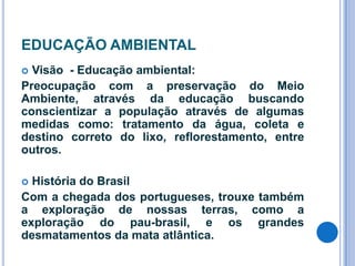 EDUCAÇÃO AMBIENTAL
Visão - Educação ambiental:
Preocupação com a preservação do Meio
Ambiente, através da educação buscando
conscientizar a população através de algumas
medidas como: tratamento da água, coleta e
destino correto do lixo, reflorestamento, entre
outros.


História do Brasil
Com a chegada dos portugueses, trouxe também
a exploração de nossas terras, como a
exploração do pau-brasil, e os grandes
desmatamentos da mata atlântica.


 