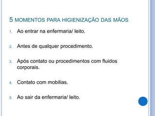 5 MOMENTOS PARA HIGIENIZAÇÃO DAS MÃOS
1.

Ao entrar na enfermaria/ leito.

2.

Antes de qualquer procedimento.

3.

Após contato ou procedimentos com fluidos
corporais.

4.

Contato com mobilias.

5.

Ao sair da enfermaria/ leito.

 