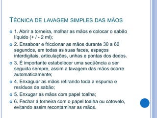 TÉCNICA DE LAVAGEM SIMPLES DAS MÃOS











1. Abrir a torneira, molhar as mãos e colocar o sabão
líquido (+ / - 2 ml);
2. Ensaboar e friccionar as mãos durante 30 a 60
segundos, em todas as suas faces, espaços
interdigitais, articulações, unhas e pontas dos dedos.
3. É importante estabelecer uma seqüência a ser
seguida sempre, assim a lavagem das mãos ocorre
automaticamente;
4. Enxaguar as mãos retirando toda a espuma e
resíduos de sabão;
5. Enxugar as mãos com papel toalha;
6. Fechar a torneira com o papel toalha ou cotovelo,
evitando assim recontaminar as mãos.

 